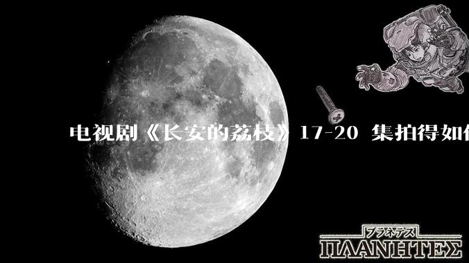 电视剧《长安的荔枝》17-20 集拍得如何？有哪些值得关注的剧情点？