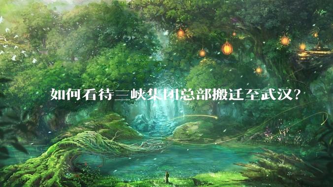 如何看待三峡集团总部搬迁至武汉？